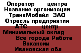 Оператор Call-центра › Название организации ­ ТранкМобайл, ЗАО › Отрасль предприятия ­ АТС, call-центр › Минимальный оклад ­ 30 000 - Все города Работа » Вакансии   . Ивановская обл.